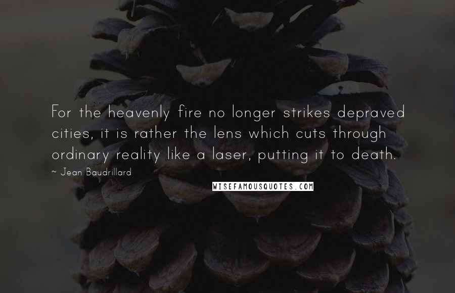 Jean Baudrillard Quotes: For the heavenly fire no longer strikes depraved cities, it is rather the lens which cuts through ordinary reality like a laser, putting it to death.