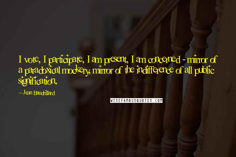 Jean Baudrillard Quotes: I vote, I participate, I am present, I am concerned - mirror of a paradoxical mockery, mirror of the indifference of all public signification.