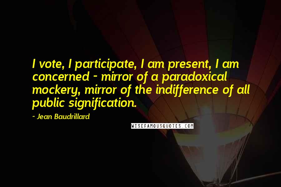 Jean Baudrillard Quotes: I vote, I participate, I am present, I am concerned - mirror of a paradoxical mockery, mirror of the indifference of all public signification.