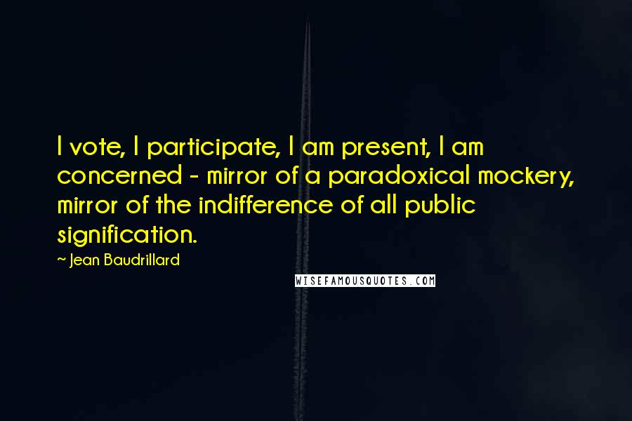 Jean Baudrillard Quotes: I vote, I participate, I am present, I am concerned - mirror of a paradoxical mockery, mirror of the indifference of all public signification.