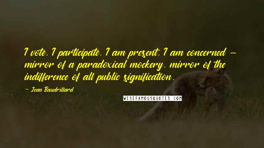 Jean Baudrillard Quotes: I vote, I participate, I am present, I am concerned - mirror of a paradoxical mockery, mirror of the indifference of all public signification.