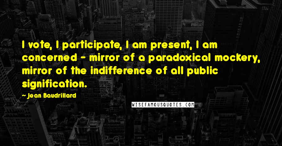 Jean Baudrillard Quotes: I vote, I participate, I am present, I am concerned - mirror of a paradoxical mockery, mirror of the indifference of all public signification.