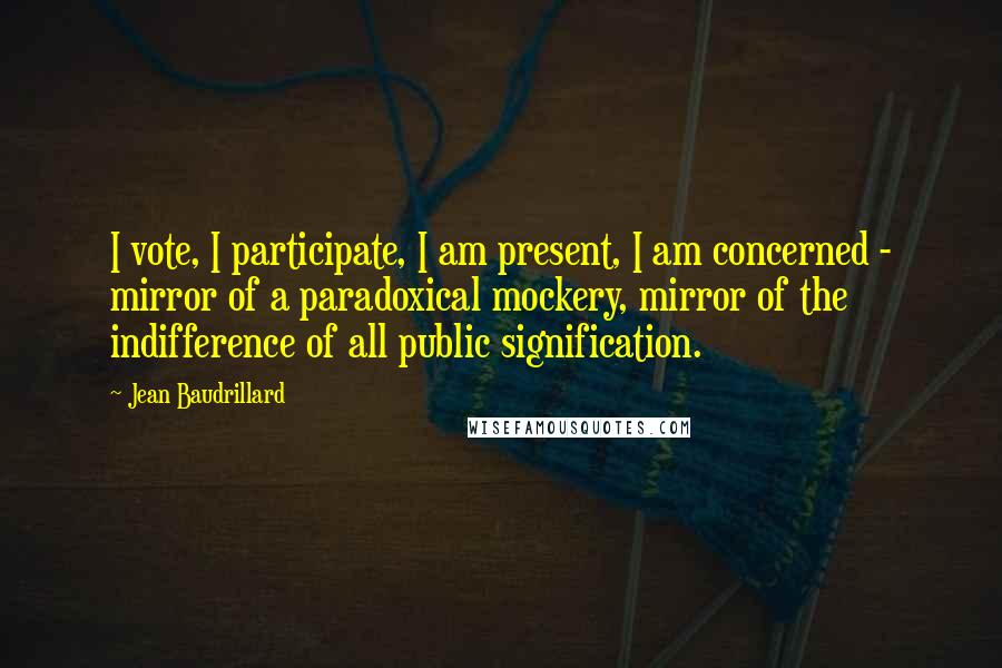 Jean Baudrillard Quotes: I vote, I participate, I am present, I am concerned - mirror of a paradoxical mockery, mirror of the indifference of all public signification.