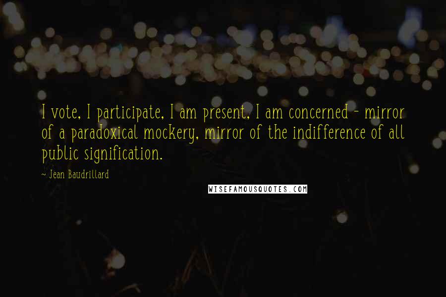 Jean Baudrillard Quotes: I vote, I participate, I am present, I am concerned - mirror of a paradoxical mockery, mirror of the indifference of all public signification.