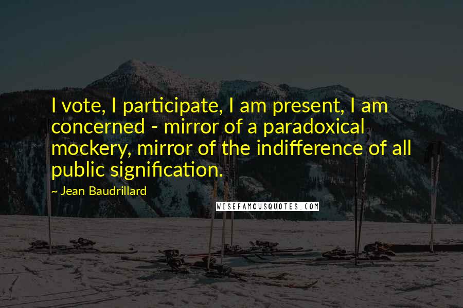 Jean Baudrillard Quotes: I vote, I participate, I am present, I am concerned - mirror of a paradoxical mockery, mirror of the indifference of all public signification.