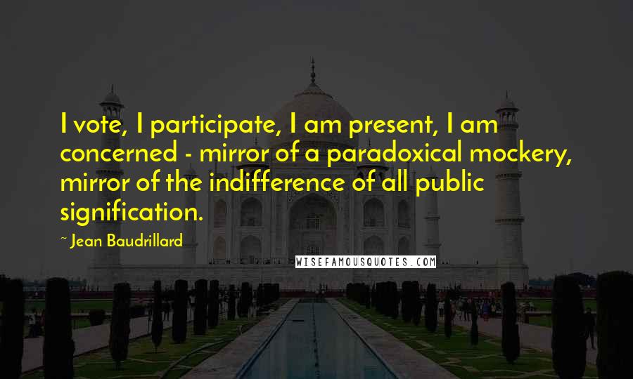 Jean Baudrillard Quotes: I vote, I participate, I am present, I am concerned - mirror of a paradoxical mockery, mirror of the indifference of all public signification.