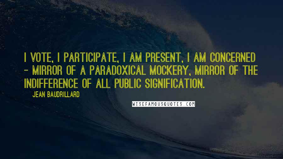 Jean Baudrillard Quotes: I vote, I participate, I am present, I am concerned - mirror of a paradoxical mockery, mirror of the indifference of all public signification.