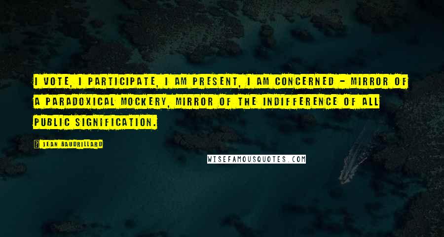 Jean Baudrillard Quotes: I vote, I participate, I am present, I am concerned - mirror of a paradoxical mockery, mirror of the indifference of all public signification.