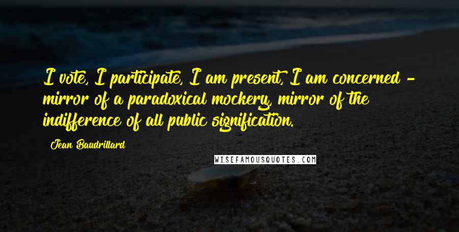 Jean Baudrillard Quotes: I vote, I participate, I am present, I am concerned - mirror of a paradoxical mockery, mirror of the indifference of all public signification.