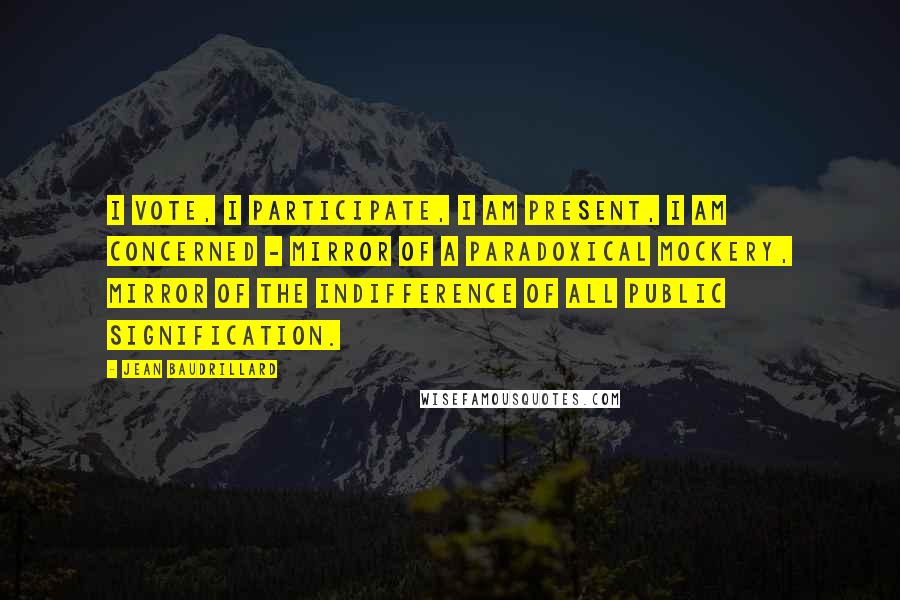 Jean Baudrillard Quotes: I vote, I participate, I am present, I am concerned - mirror of a paradoxical mockery, mirror of the indifference of all public signification.