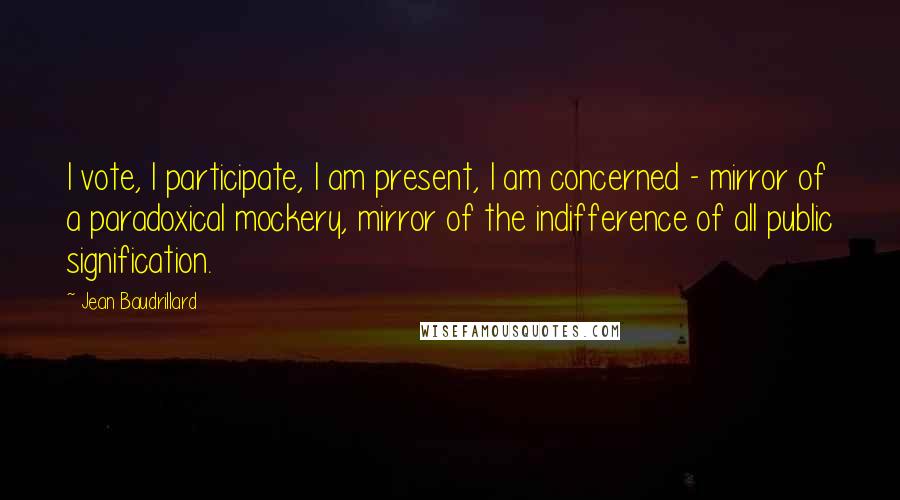 Jean Baudrillard Quotes: I vote, I participate, I am present, I am concerned - mirror of a paradoxical mockery, mirror of the indifference of all public signification.