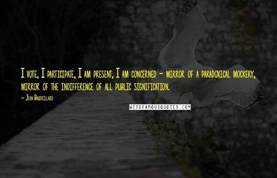 Jean Baudrillard Quotes: I vote, I participate, I am present, I am concerned - mirror of a paradoxical mockery, mirror of the indifference of all public signification.