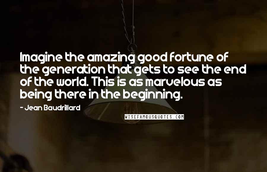 Jean Baudrillard Quotes: Imagine the amazing good fortune of the generation that gets to see the end of the world. This is as marvelous as being there in the beginning.