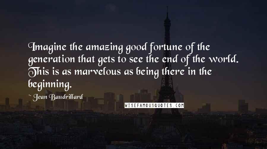 Jean Baudrillard Quotes: Imagine the amazing good fortune of the generation that gets to see the end of the world. This is as marvelous as being there in the beginning.