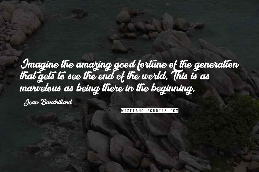 Jean Baudrillard Quotes: Imagine the amazing good fortune of the generation that gets to see the end of the world. This is as marvelous as being there in the beginning.