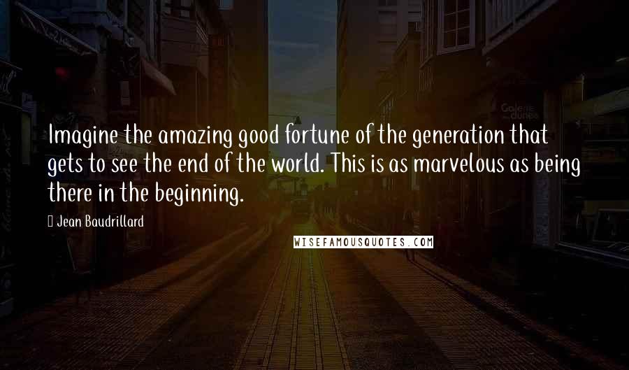 Jean Baudrillard Quotes: Imagine the amazing good fortune of the generation that gets to see the end of the world. This is as marvelous as being there in the beginning.