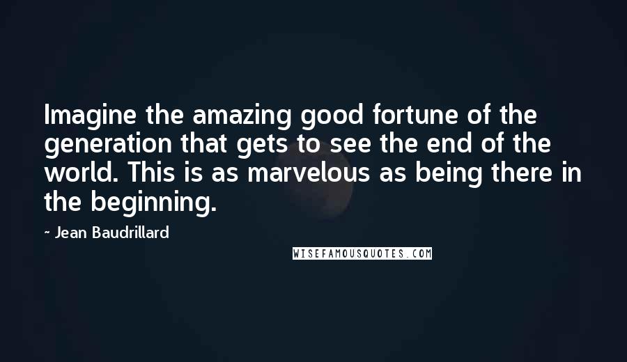 Jean Baudrillard Quotes: Imagine the amazing good fortune of the generation that gets to see the end of the world. This is as marvelous as being there in the beginning.