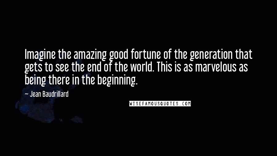 Jean Baudrillard Quotes: Imagine the amazing good fortune of the generation that gets to see the end of the world. This is as marvelous as being there in the beginning.