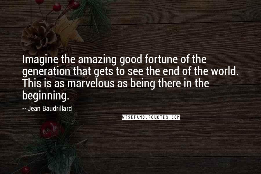 Jean Baudrillard Quotes: Imagine the amazing good fortune of the generation that gets to see the end of the world. This is as marvelous as being there in the beginning.