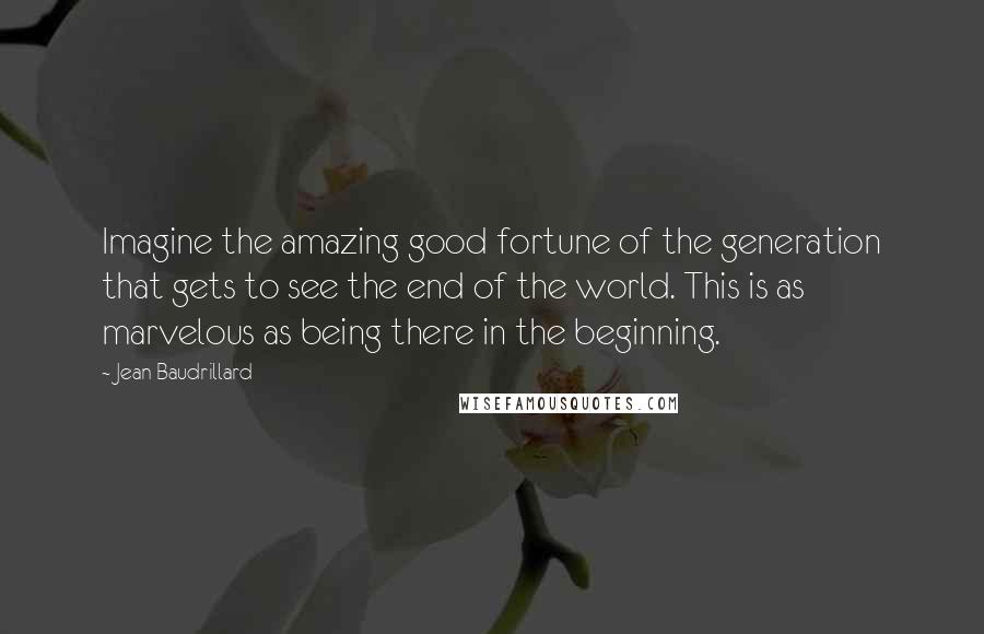 Jean Baudrillard Quotes: Imagine the amazing good fortune of the generation that gets to see the end of the world. This is as marvelous as being there in the beginning.