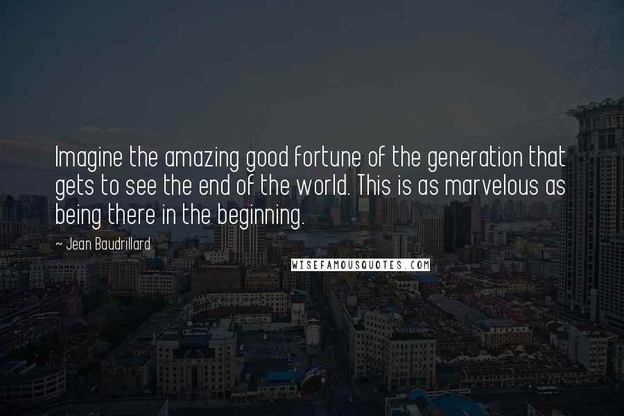 Jean Baudrillard Quotes: Imagine the amazing good fortune of the generation that gets to see the end of the world. This is as marvelous as being there in the beginning.