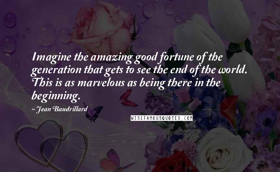 Jean Baudrillard Quotes: Imagine the amazing good fortune of the generation that gets to see the end of the world. This is as marvelous as being there in the beginning.