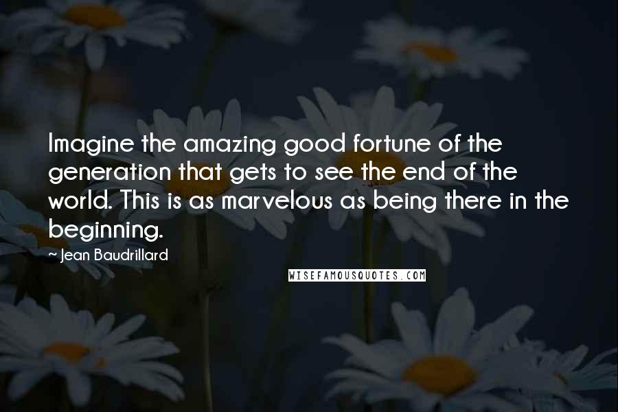 Jean Baudrillard Quotes: Imagine the amazing good fortune of the generation that gets to see the end of the world. This is as marvelous as being there in the beginning.