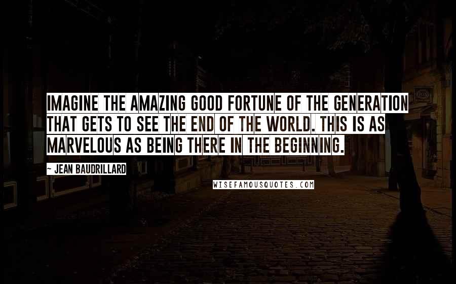 Jean Baudrillard Quotes: Imagine the amazing good fortune of the generation that gets to see the end of the world. This is as marvelous as being there in the beginning.