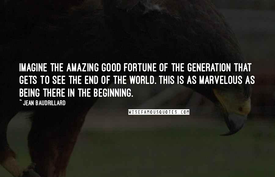 Jean Baudrillard Quotes: Imagine the amazing good fortune of the generation that gets to see the end of the world. This is as marvelous as being there in the beginning.