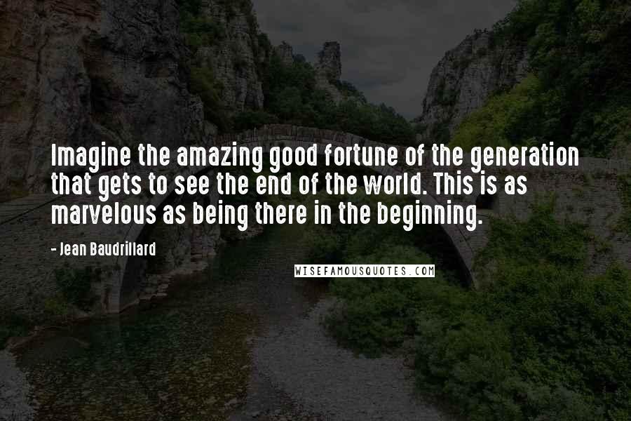 Jean Baudrillard Quotes: Imagine the amazing good fortune of the generation that gets to see the end of the world. This is as marvelous as being there in the beginning.