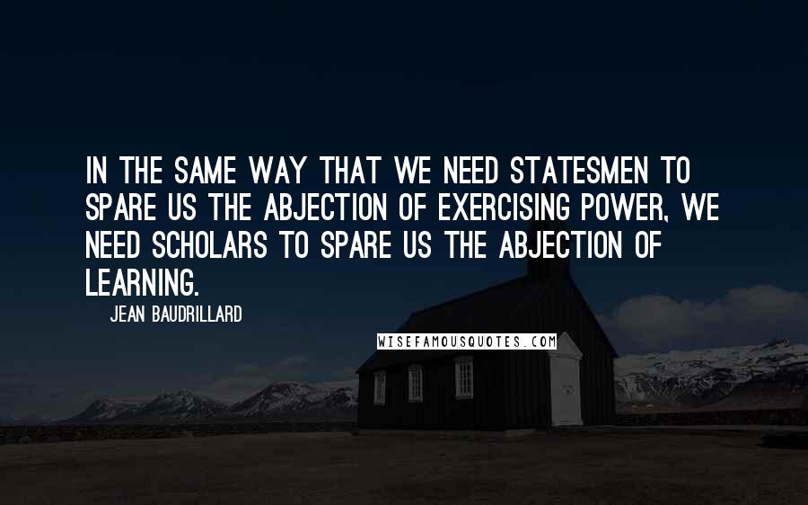 Jean Baudrillard Quotes: In the same way that we need statesmen to spare us the abjection of exercising power, we need scholars to spare us the abjection of learning.