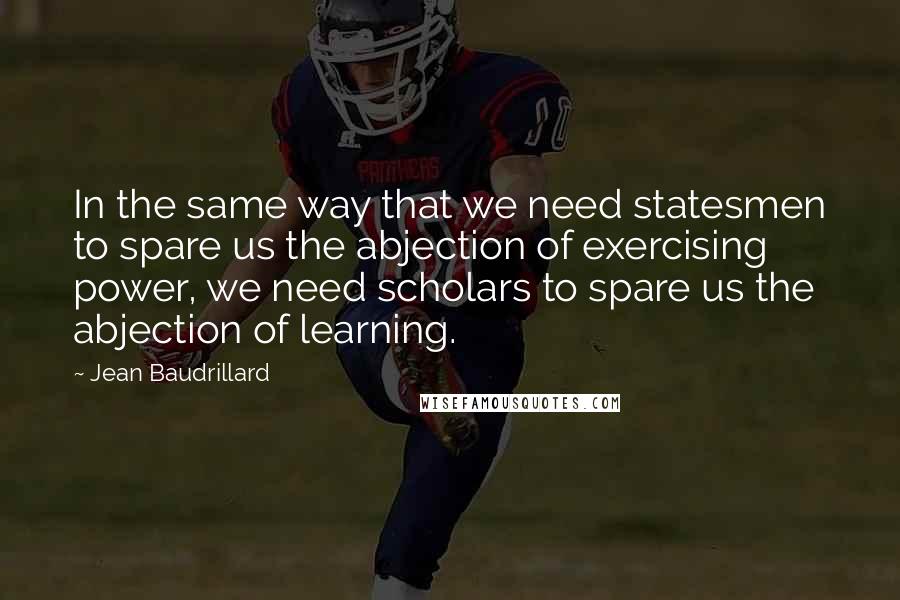 Jean Baudrillard Quotes: In the same way that we need statesmen to spare us the abjection of exercising power, we need scholars to spare us the abjection of learning.