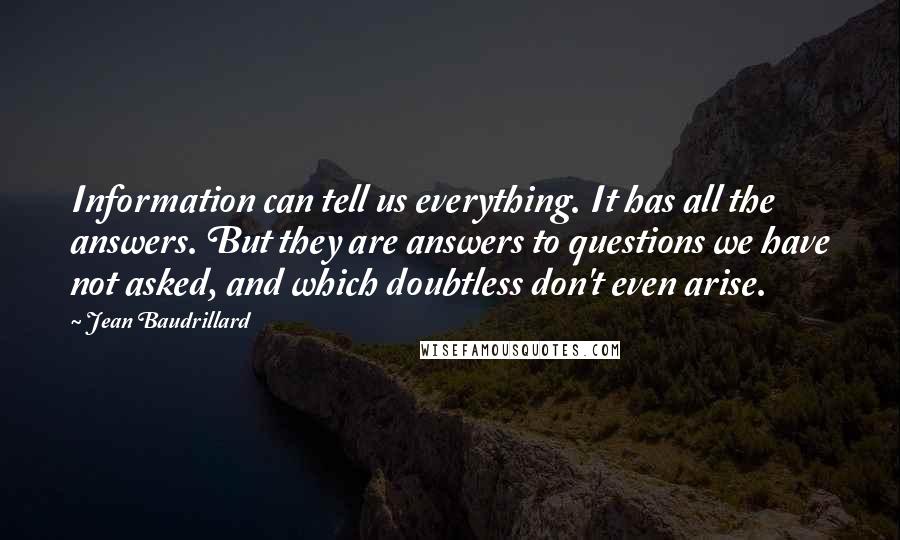 Jean Baudrillard Quotes: Information can tell us everything. It has all the answers. But they are answers to questions we have not asked, and which doubtless don't even arise.