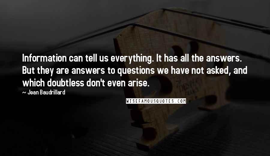 Jean Baudrillard Quotes: Information can tell us everything. It has all the answers. But they are answers to questions we have not asked, and which doubtless don't even arise.