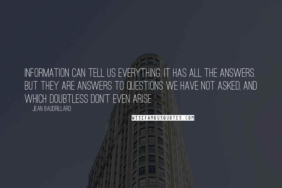 Jean Baudrillard Quotes: Information can tell us everything. It has all the answers. But they are answers to questions we have not asked, and which doubtless don't even arise.