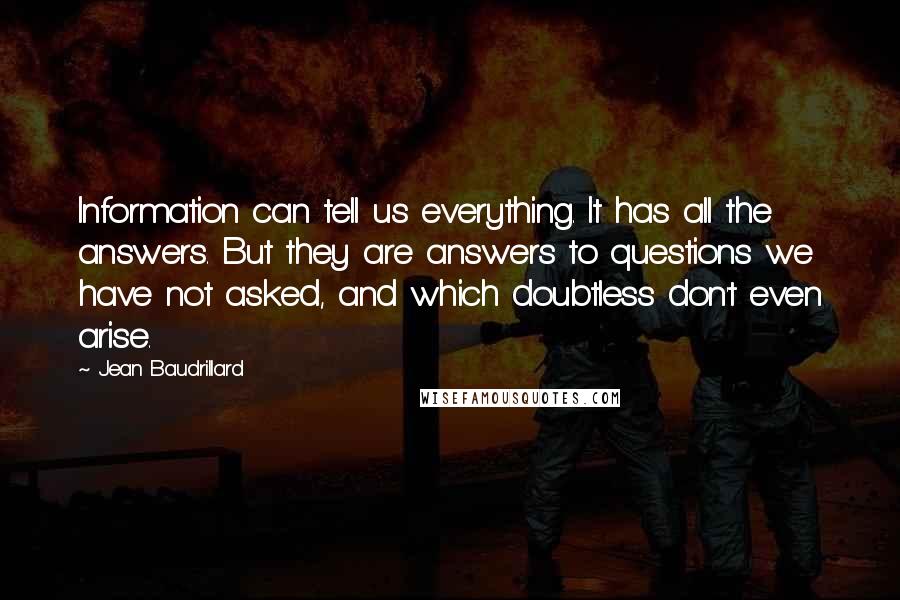 Jean Baudrillard Quotes: Information can tell us everything. It has all the answers. But they are answers to questions we have not asked, and which doubtless don't even arise.