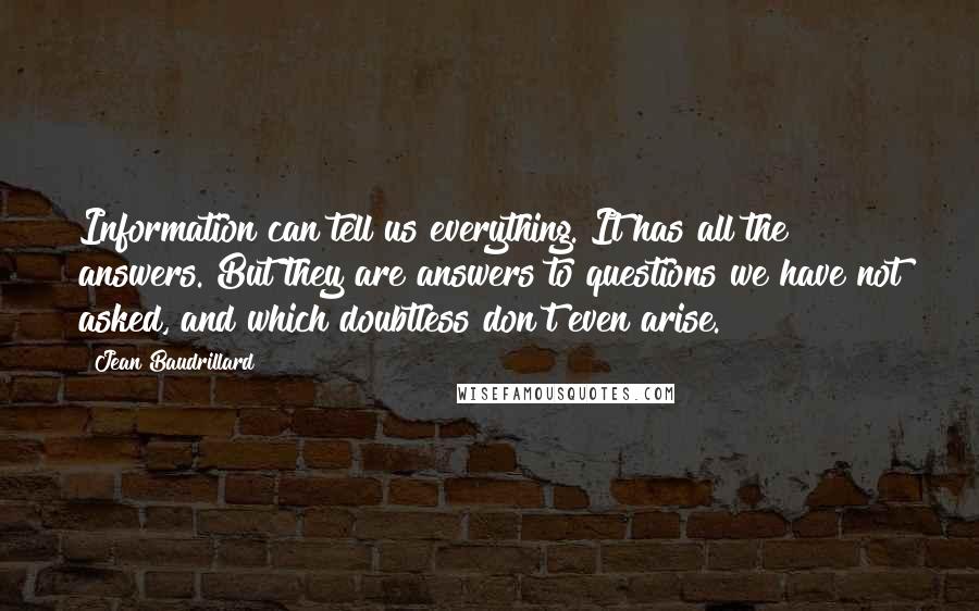 Jean Baudrillard Quotes: Information can tell us everything. It has all the answers. But they are answers to questions we have not asked, and which doubtless don't even arise.