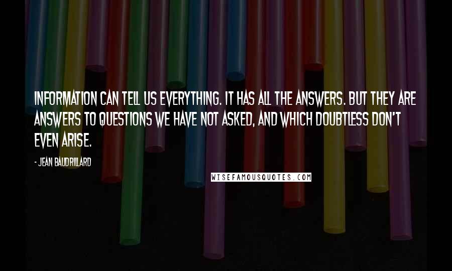 Jean Baudrillard Quotes: Information can tell us everything. It has all the answers. But they are answers to questions we have not asked, and which doubtless don't even arise.