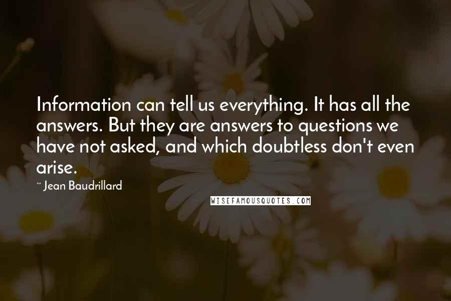 Jean Baudrillard Quotes: Information can tell us everything. It has all the answers. But they are answers to questions we have not asked, and which doubtless don't even arise.