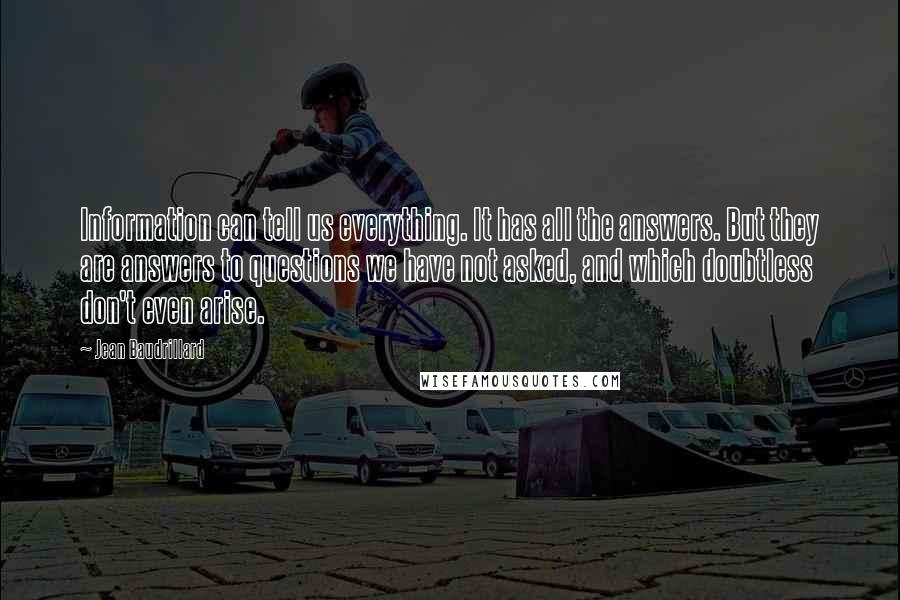 Jean Baudrillard Quotes: Information can tell us everything. It has all the answers. But they are answers to questions we have not asked, and which doubtless don't even arise.