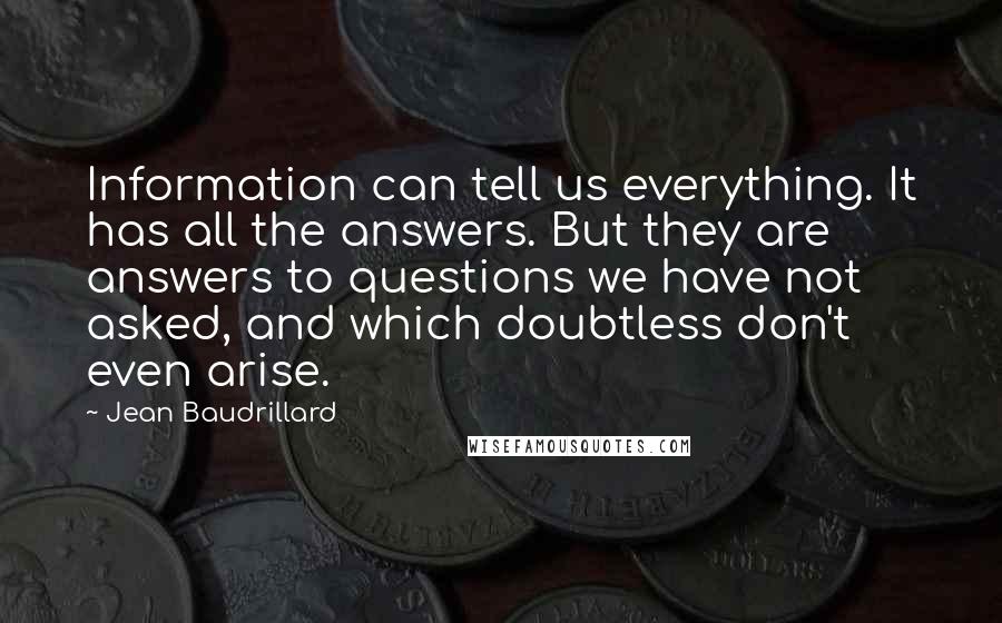 Jean Baudrillard Quotes: Information can tell us everything. It has all the answers. But they are answers to questions we have not asked, and which doubtless don't even arise.