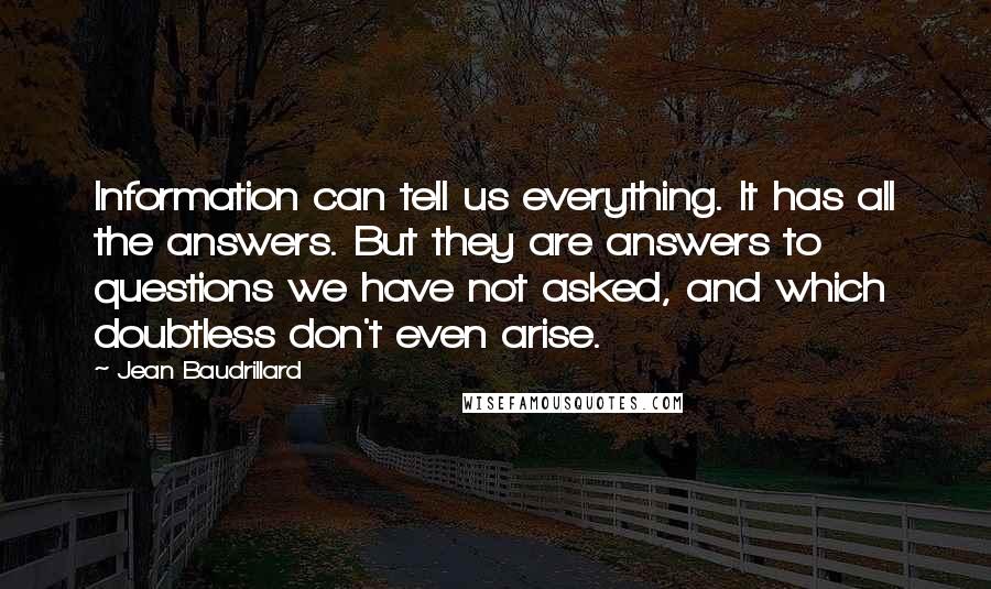 Jean Baudrillard Quotes: Information can tell us everything. It has all the answers. But they are answers to questions we have not asked, and which doubtless don't even arise.