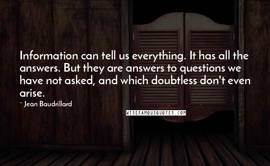 Jean Baudrillard Quotes: Information can tell us everything. It has all the answers. But they are answers to questions we have not asked, and which doubtless don't even arise.