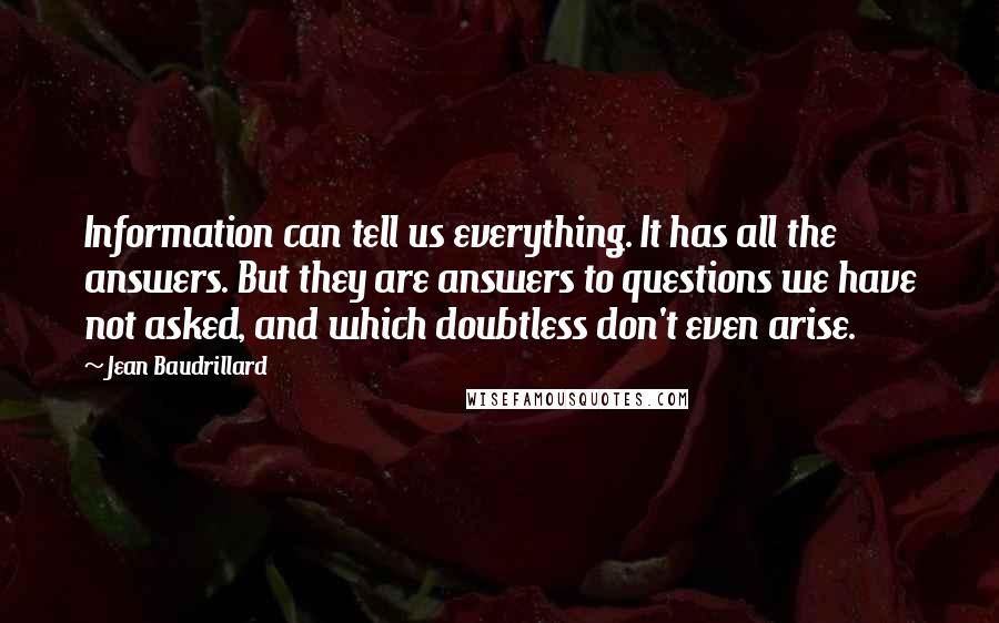 Jean Baudrillard Quotes: Information can tell us everything. It has all the answers. But they are answers to questions we have not asked, and which doubtless don't even arise.