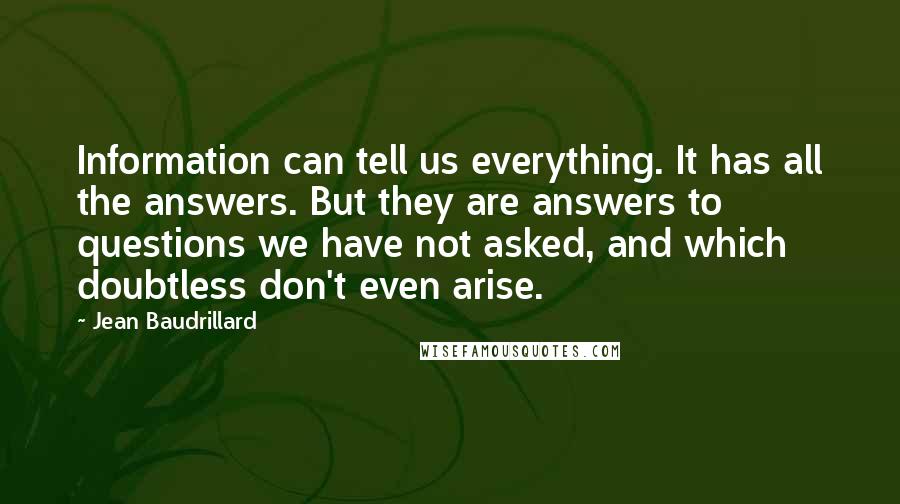 Jean Baudrillard Quotes: Information can tell us everything. It has all the answers. But they are answers to questions we have not asked, and which doubtless don't even arise.