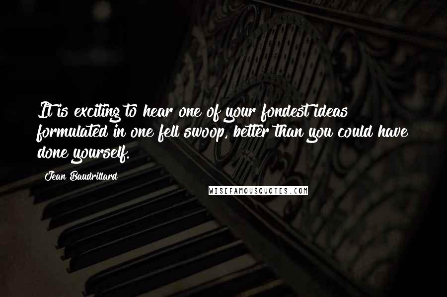 Jean Baudrillard Quotes: It is exciting to hear one of your fondest ideas formulated in one fell swoop, better than you could have done yourself.