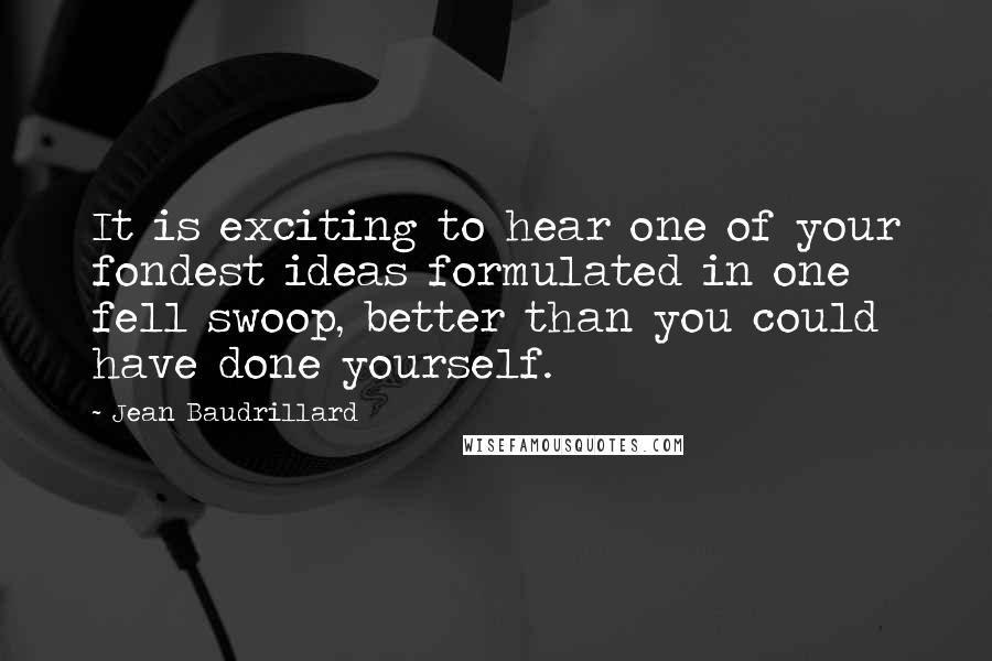 Jean Baudrillard Quotes: It is exciting to hear one of your fondest ideas formulated in one fell swoop, better than you could have done yourself.