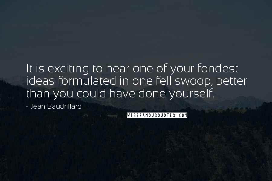 Jean Baudrillard Quotes: It is exciting to hear one of your fondest ideas formulated in one fell swoop, better than you could have done yourself.