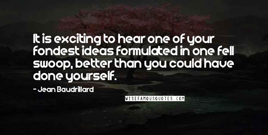 Jean Baudrillard Quotes: It is exciting to hear one of your fondest ideas formulated in one fell swoop, better than you could have done yourself.