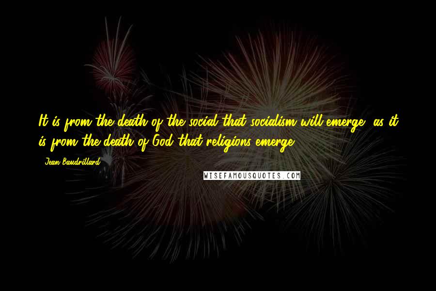 Jean Baudrillard Quotes: It is from the death of the social that socialism will emerge, as it is from the death of God that religions emerge.